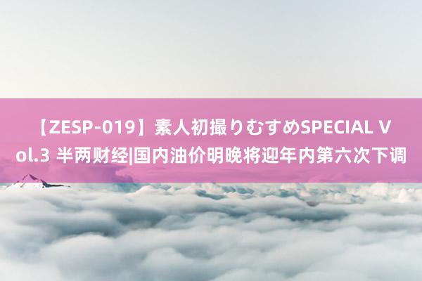 【ZESP-019】素人初撮りむすめSPECIAL Vol.3 半两财经|国内油价明晚将迎年内第六次下调