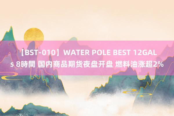 【BST-010】WATER POLE BEST 12GALs 8時間 国内商品期货夜盘开盘 燃料油涨超2%