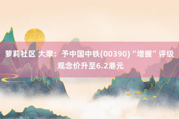 萝莉社区 大摩：予中国中铁(00390)“增握”评级 观念价升至6.2港元