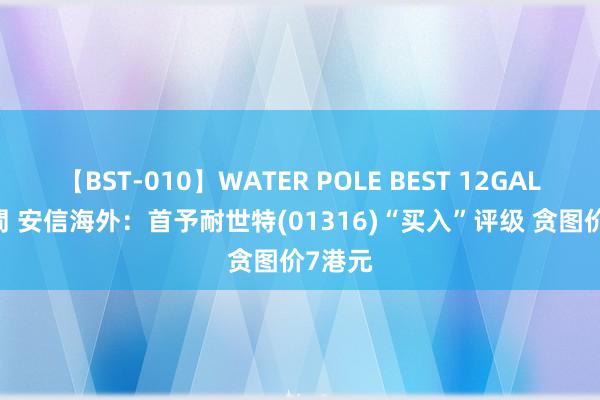 【BST-010】WATER POLE BEST 12GALs 8時間 安信海外：首予耐世特(01316)“买入”评级 贪图价7港元