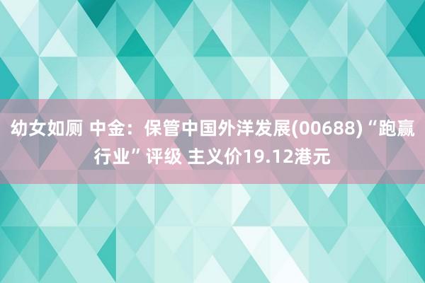 幼女如厕 中金：保管中国外洋发展(00688)“跑赢行业”评级 主义价19.12港元