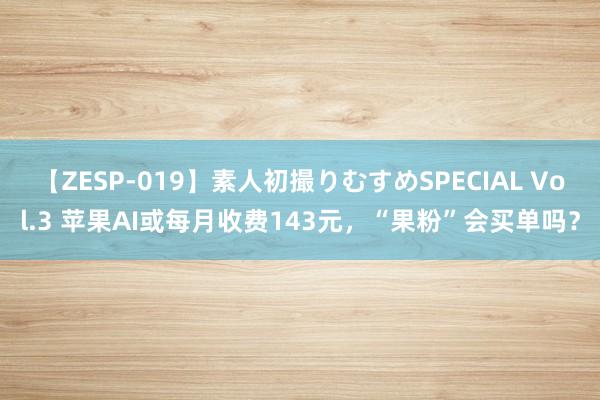 【ZESP-019】素人初撮りむすめSPECIAL Vol.3 苹果AI或每月收费143元，“果粉”会买单吗？