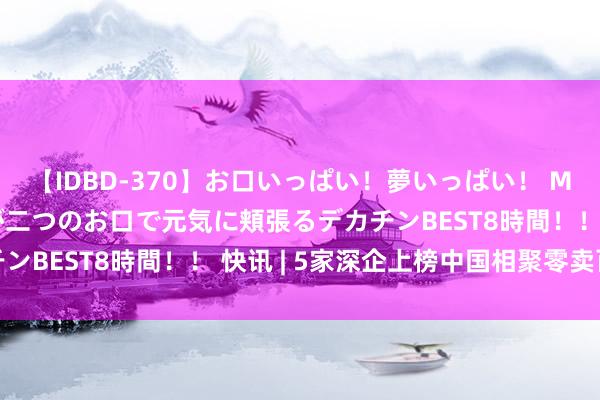 【IDBD-370】お口いっぱい！夢いっぱい！ MEGAマラ S級美女達が二つのお口で元気に頬張るデカチンBEST8時間！！ 快讯 | 5家深企上榜中国相聚零卖百强