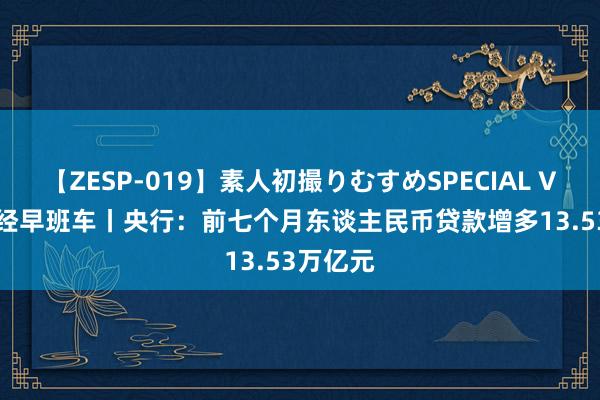 【ZESP-019】素人初撮りむすめSPECIAL Vol.3 财经早班车丨央行：前七个月东谈主民币贷款增多13.53万亿元