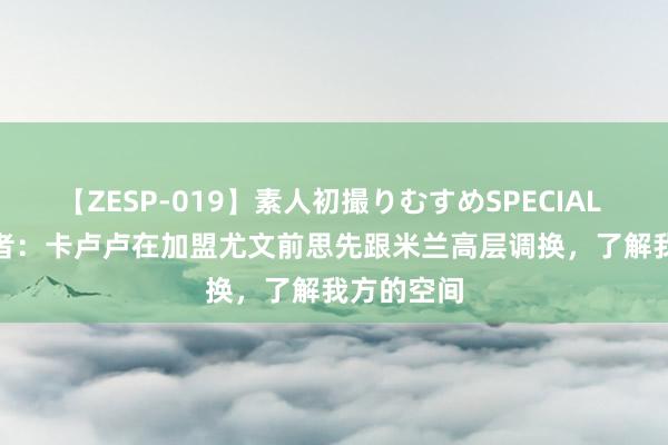 【ZESP-019】素人初撮りむすめSPECIAL Vol.3 记者：卡卢卢在加盟尤文前思先跟米兰高层调换，了解我方的空间