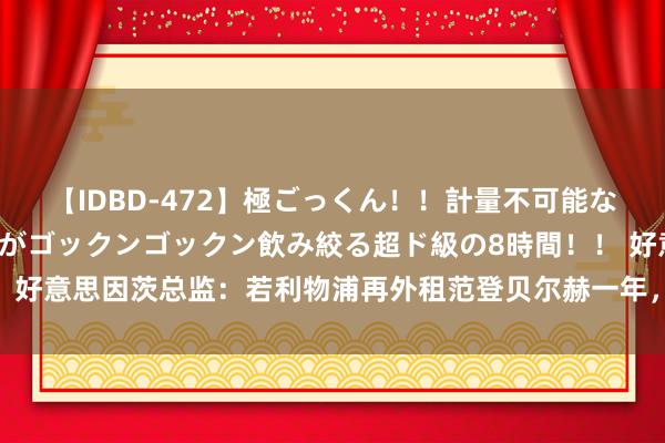 【IDBD-472】極ごっくん！！計量不可能な爆量ザーメンをS級女優がゴックンゴックン飲み絞る超ド級の8時間！！ 好意思因茨总监：若利物浦再外租范登贝尔赫一年，咱们会是最佳的下家