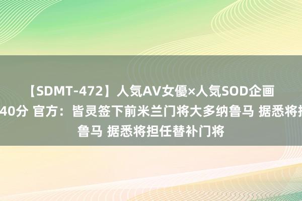 【SDMT-472】人気AV女優×人気SOD企画 女優祭7時間40分 官方：皆灵签下前米兰门将大多纳鲁马 据悉将担任替补门将