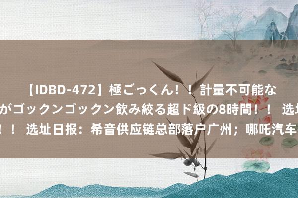 【IDBD-472】極ごっくん！！計量不可能な爆量ザーメンをS級女優がゴックンゴックン飲み絞る超ド級の8時間！！ 选址日报：希音供应链总部落户广州；哪吒汽车研发中心落地香港