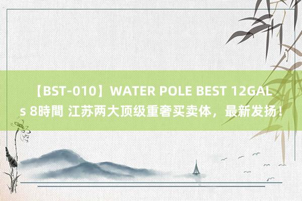 【BST-010】WATER POLE BEST 12GALs 8時間 江苏两大顶级重奢买卖体，最新发扬！