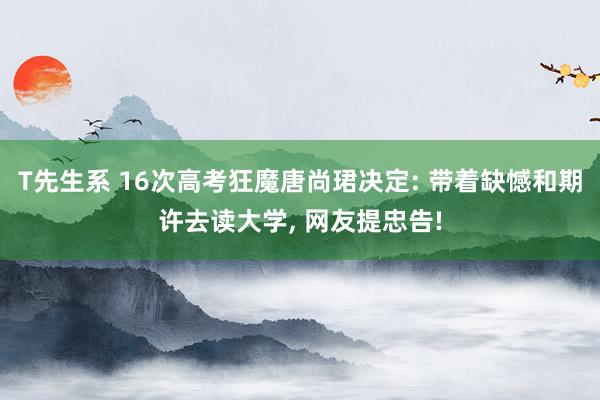 T先生系 16次高考狂魔唐尚珺决定: 带着缺憾和期许去读大学， 网友提忠告!