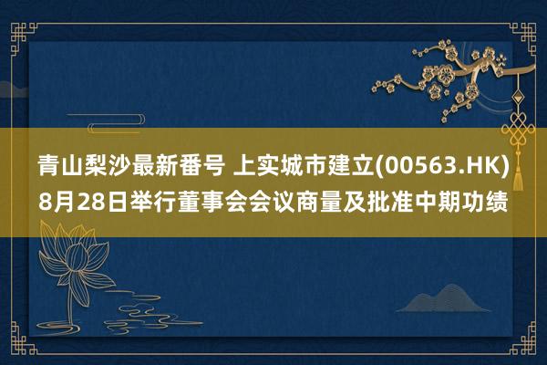 青山梨沙最新番号 上实城市建立(00563.HK)8月28日举行董事会会议商量及批准中期功绩