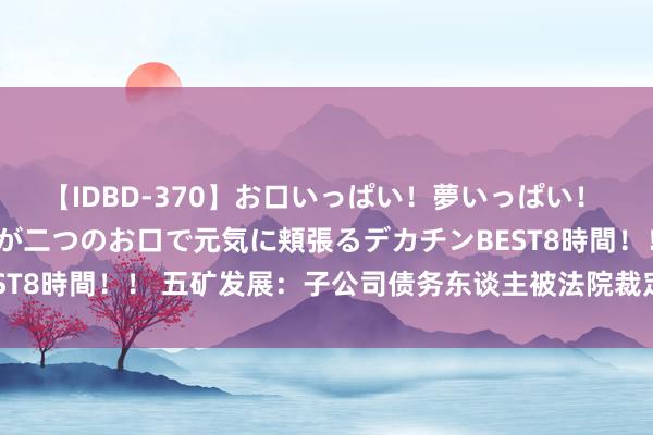 【IDBD-370】お口いっぱい！夢いっぱい！ MEGAマラ S級美女達が二つのお口で元気に頬張るデカチンBEST8時間！！ 五矿发展：子公司债务东谈主被法院裁定受理歇业重整