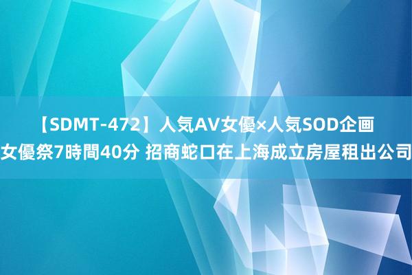 【SDMT-472】人気AV女優×人気SOD企画 女優祭7時間40分 招商蛇口在上海成立房屋租出公司