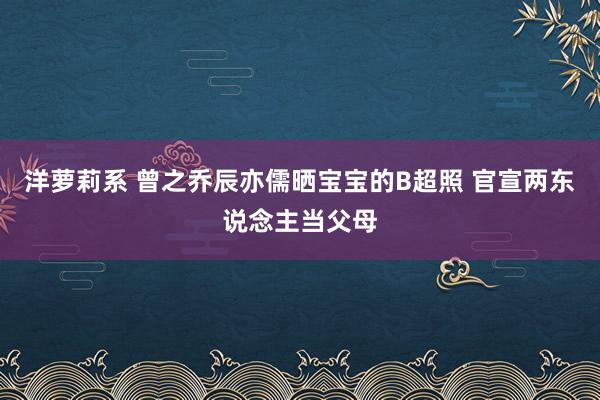 洋萝莉系 曾之乔辰亦儒晒宝宝的B超照 官宣两东说念主当父母