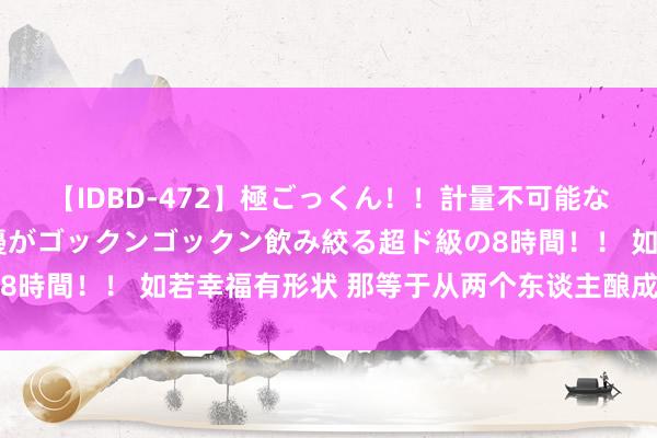 【IDBD-472】極ごっくん！！計量不可能な爆量ザーメンをS級女優がゴックンゴックン飲み絞る超ド級の8時間！！ 如若幸福有形状 那等于从两个东谈主酿成四个东谈主