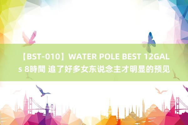 【BST-010】WATER POLE BEST 12GALs 8時間 追了好多女东说念主才明显的预见