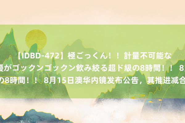 【IDBD-472】極ごっくん！！計量不可能な爆量ザーメンをS級女優がゴックンゴックン飲み絞る超ド級の8時間！！ 8月15日澳华内镜发布公告，其推进减合手11万股