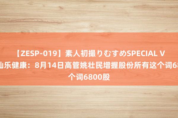 【ZESP-019】素人初撮りむすめSPECIAL Vol.3 仙乐健康：8月14日高管姚壮民增握股份所有这个词6800股