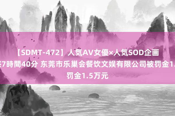 【SDMT-472】人気AV女優×人気SOD企画 女優祭7時間40分 东莞市乐巢会餐饮文娱有限公司被罚金1.5万元