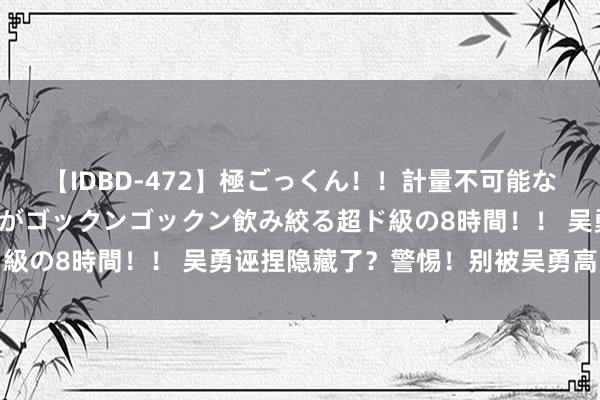 【IDBD-472】極ごっくん！！計量不可能な爆量ザーメンをS級女優がゴックンゴックン飲み絞る超ド級の8時間！！ 吴勇诬捏隐藏了？警惕！别被吴勇高飞远举