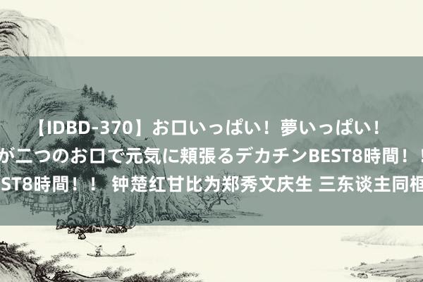 【IDBD-370】お口いっぱい！夢いっぱい！ MEGAマラ S級美女達が二つのお口で元気に頬張るデカチンBEST8時間！！ 钟楚红甘比为郑秀文庆生 三东谈主同框看不出年齿差