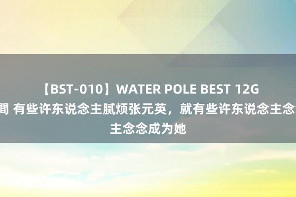 【BST-010】WATER POLE BEST 12GALs 8時間 有些许东说念主腻烦张元英，就有些许东说念主念念成为她