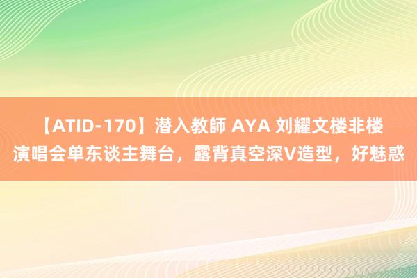 【ATID-170】潜入教師 AYA 刘耀文楼非楼演唱会单东谈主舞台，露背真空深V造型，好魅惑