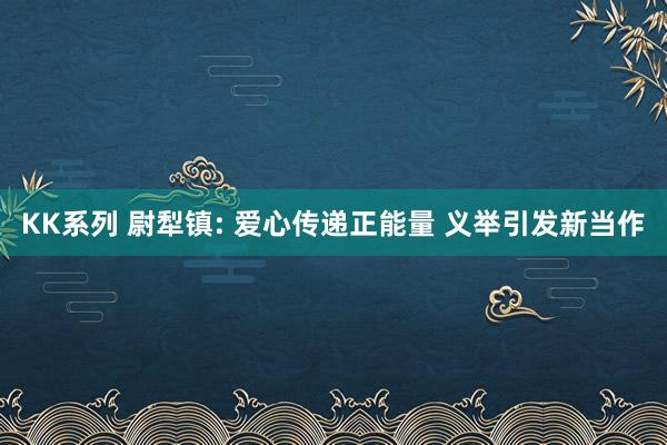 KK系列 尉犁镇: 爱心传递正能量 义举引发新当作