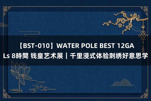 【BST-010】WATER POLE BEST 12GALs 8時間 钱皇艺术展｜千里浸式体验刺绣好意思学