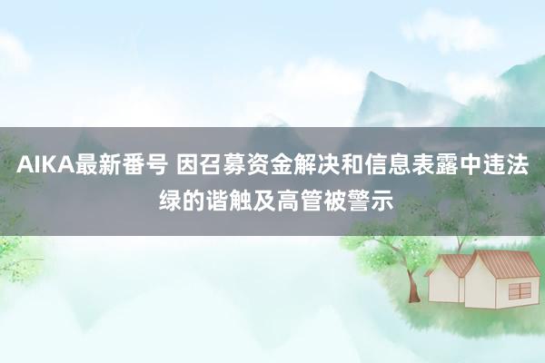 AIKA最新番号 因召募资金解决和信息表露中违法 绿的谐触及高管被警示