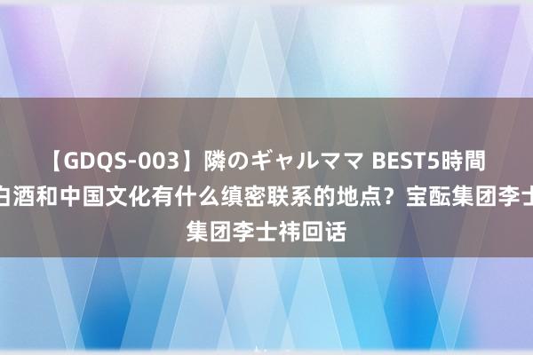 【GDQS-003】隣のギャルママ BEST5時間 Vol.2 白酒和中国文化有什么缜密联系的地点？宝酝集团李士祎回话