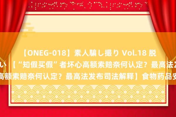 【ONEG-018】素人騙し撮り Vol.18 脱がし屋 美人限定。 三浦まい 【“知假买假”者坏心高额索赔奈何认定？最高法发布司法解释】食物药品安