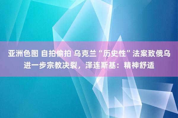 亚洲色图 自拍偷拍 乌克兰“历史性”法案致俄乌进一步宗教决裂，泽连斯基：精神舒适