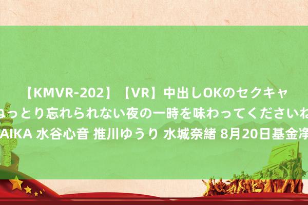 【KMVR-202】【VR】中出しOKのセクキャバにようこそ◆～濃密ねっとり忘れられない夜の一時を味わってくださいね◆～ 波多野結衣 AIKA 水谷心音 推川ゆうり 水城奈緒 8月20日基金净值：建信睿兴纯债债券最新净值1.0435