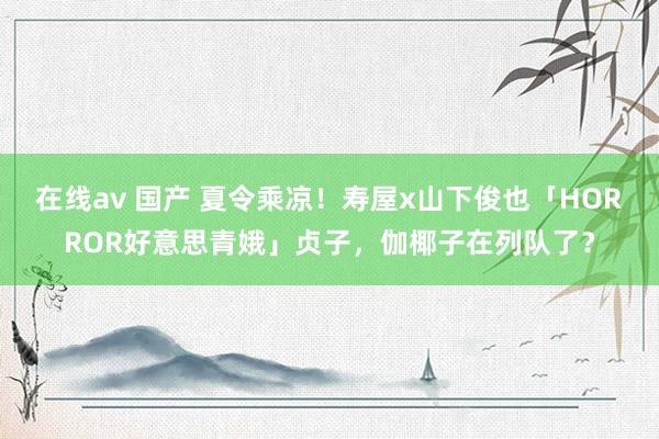 在线av 国产 夏令乘凉！寿屋x山下俊也「HORROR好意思青娥」贞子，伽椰子在列队了？