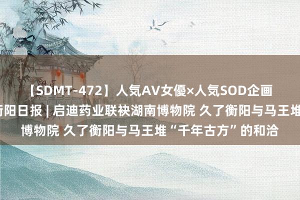 【SDMT-472】人気AV女優×人気SOD企画 女優祭7時間40分 衡阳日报 | 启迪药业联袂湖南博物院 久了衡阳与马王堆“千年古方”的和洽