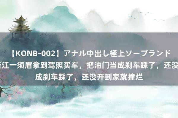 【KONB-002】アナル中出し極上ソープランドBEST4時間 浙江一须眉拿到驾照买车，把油门当成刹车踩了，还没开到家就撞烂