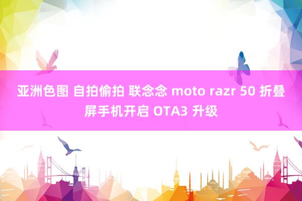 亚洲色图 自拍偷拍 联念念 moto razr 50 折叠屏手机开启 OTA3 升级