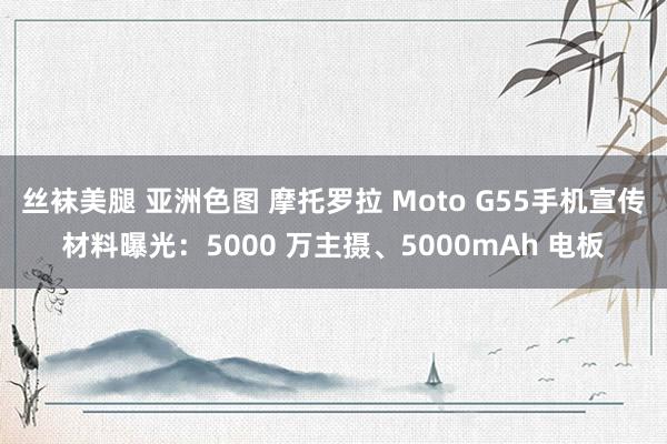 丝袜美腿 亚洲色图 摩托罗拉 Moto G55手机宣传材料曝光：5000 万主摄、5000mAh 电板