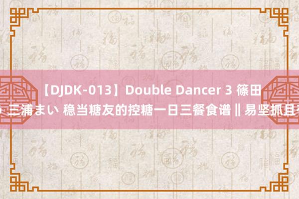 【DJDK-013】Double Dancer 3 篠田ゆう 三浦まい 稳当糖友的控糖一日三餐食谱‖易坚抓且有用