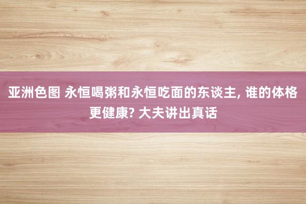 亚洲色图 永恒喝粥和永恒吃面的东谈主， 谁的体格更健康? 大夫讲出真话