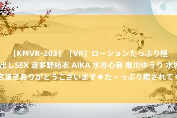 【KMVR-203】【VR】ローションたっぷり極上5人ソープ嬢と中出しSEX 波多野結衣 AIKA 水谷心音 推川ゆうり 水城奈緒 ～本日は御指名頂きありがとうございます◆た～っぷり癒されてくださいね◆～ 气血不及，把我方当小孩同样养！