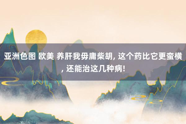 亚洲色图 欧美 养肝我毋庸柴胡， 这个药比它更蛮横， 还能治这几种病!