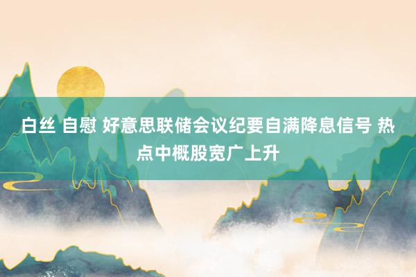 白丝 自慰 好意思联储会议纪要自满降息信号 热点中概股宽广上升