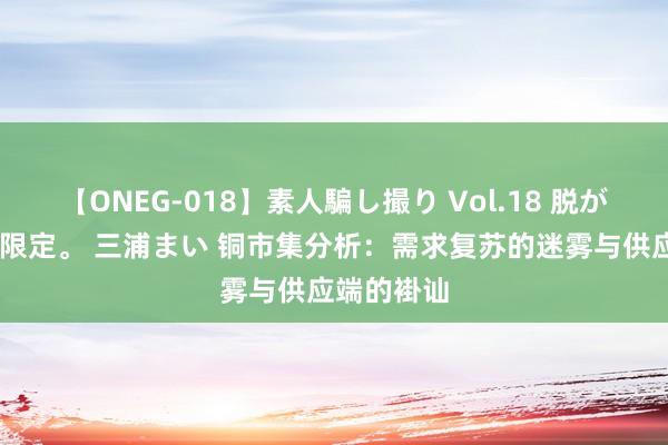 【ONEG-018】素人騙し撮り Vol.18 脱がし屋 美人限定。 三浦まい 铜市集分析：需求复苏的迷雾与供应端的褂讪