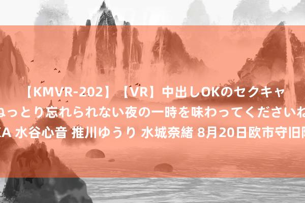 【KMVR-202】【VR】中出しOKのセクキャバにようこそ◆～濃密ねっとり忘れられない夜の一時を味わってくださいね◆～ 波多野結衣 AIKA 水谷心音 推川ゆうり 水城奈緒 8月20日欧市守旧阻力：金银原油+好意思元指数等六大货币对