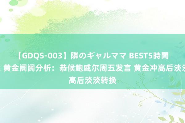 【GDQS-003】隣のギャルママ BEST5時間 Vol.2 黄金阛阓分析：恭候鲍威尔周五发言 黄金冲高后淡淡转换