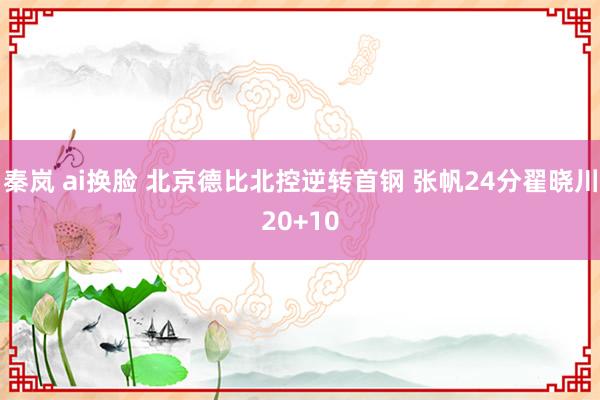 秦岚 ai换脸 北京德比北控逆转首钢 张帆24分翟晓川20+10