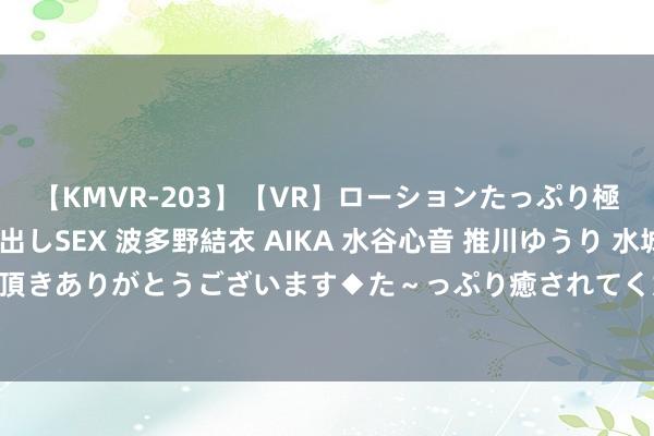 【KMVR-203】【VR】ローションたっぷり極上5人ソープ嬢と中出しSEX 波多野結衣 AIKA 水谷心音 推川ゆうり 水城奈緒 ～本日は御指名頂きありがとうございます◆た～っぷり癒されてくださいね◆～ 西安大奖赛囧哥6-4奥沙利文进决赛 将战特鲁姆普