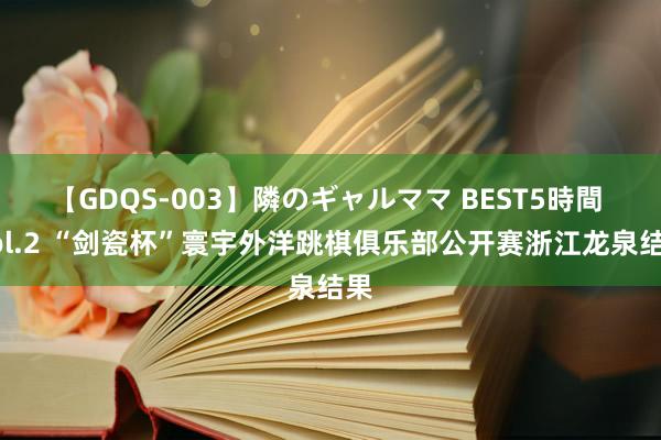 【GDQS-003】隣のギャルママ BEST5時間 Vol.2 “剑瓷杯”寰宇外洋跳棋俱乐部公开赛浙江龙泉结果